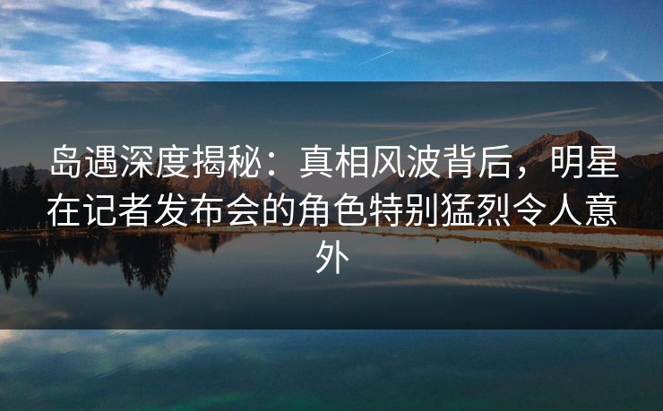 岛遇深度揭秘：真相风波背后，明星在记者发布会的角色特别猛烈令人意外