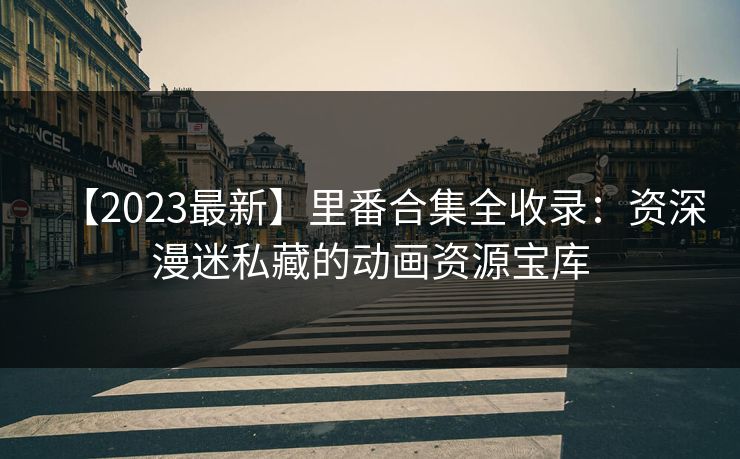 【2023最新】里番合集全收录：资深漫迷私藏的动画资源宝库