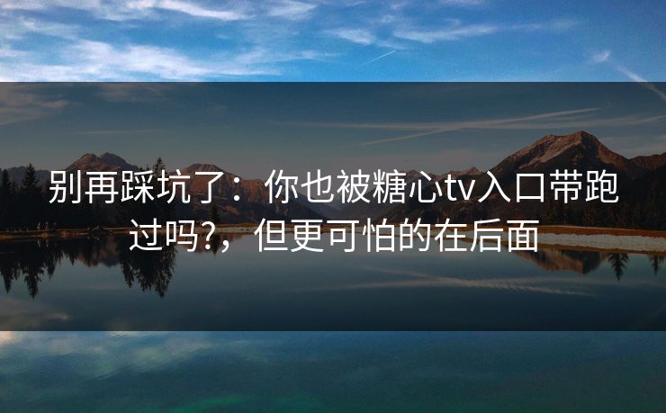 别再踩坑了：你也被糖心tv入口带跑过吗?，但更可怕的在后面