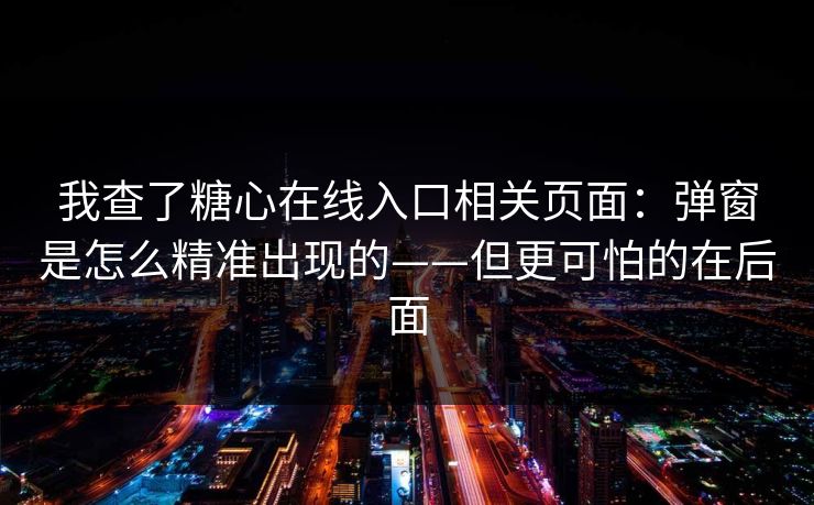 我查了糖心在线入口相关页面：弹窗是怎么精准出现的——但更可怕的在后面
