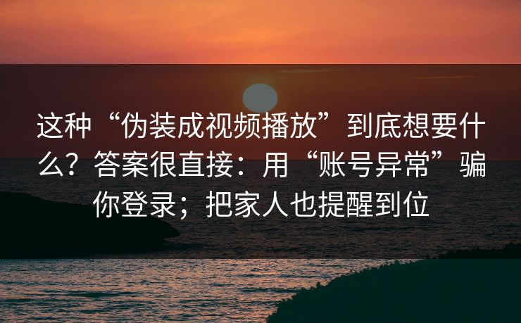 这种“伪装成视频播放”到底想要什么？答案很直接：用“账号异常”骗你登录；把家人也提醒到位