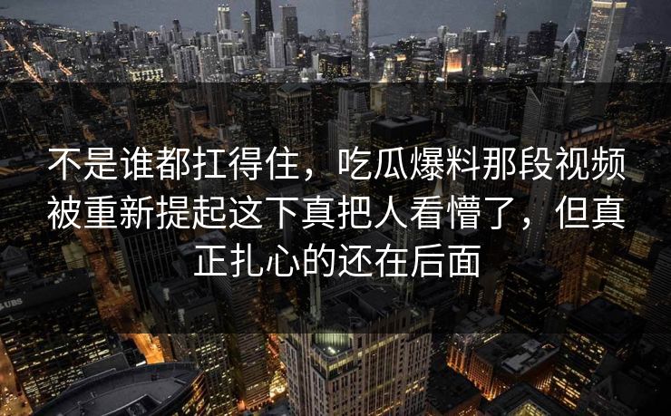 不是谁都扛得住，吃瓜爆料那段视频被重新提起这下真把人看懵了，但真正扎心的还在后面