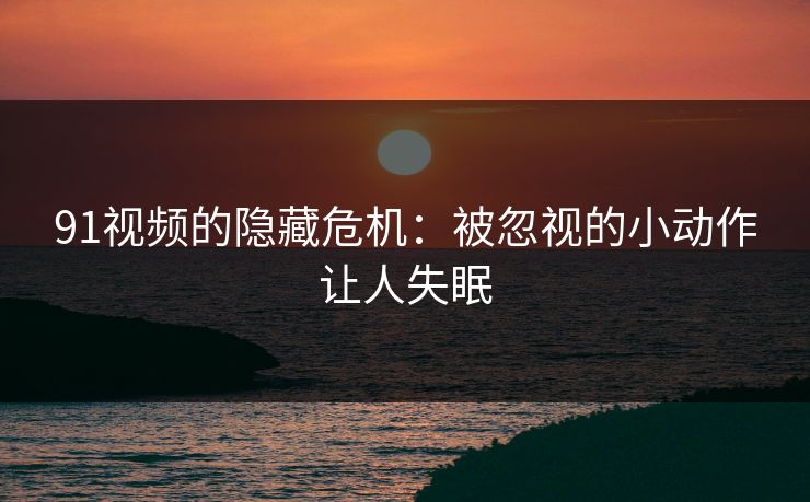 91视频的隐藏危机：被忽视的小动作让人失眠